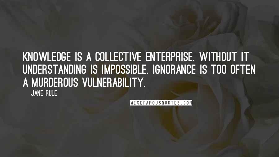 Jane Rule Quotes: Knowledge is a collective enterprise. Without it understanding is impossible. Ignorance is too often a murderous vulnerability.