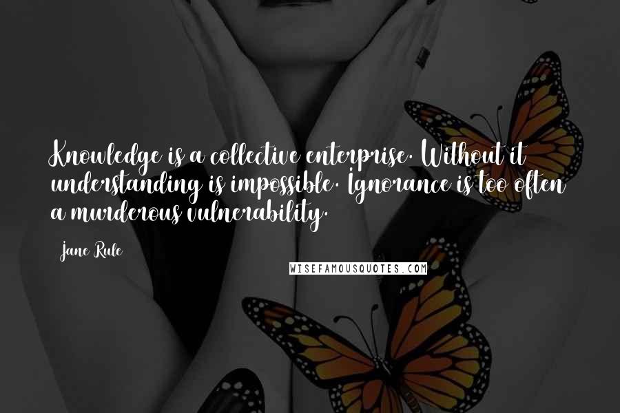 Jane Rule Quotes: Knowledge is a collective enterprise. Without it understanding is impossible. Ignorance is too often a murderous vulnerability.