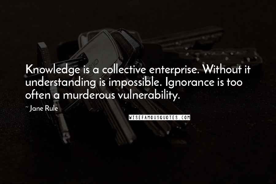 Jane Rule Quotes: Knowledge is a collective enterprise. Without it understanding is impossible. Ignorance is too often a murderous vulnerability.