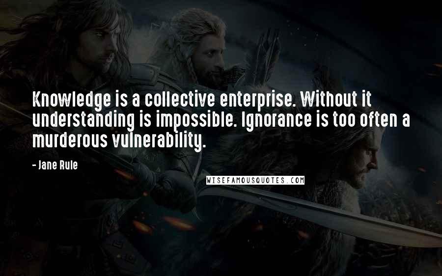 Jane Rule Quotes: Knowledge is a collective enterprise. Without it understanding is impossible. Ignorance is too often a murderous vulnerability.