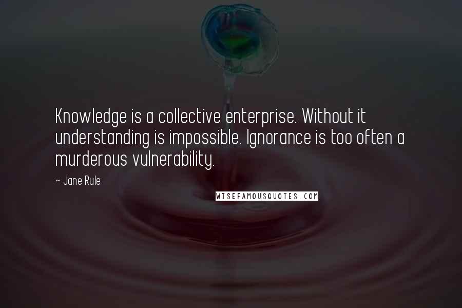 Jane Rule Quotes: Knowledge is a collective enterprise. Without it understanding is impossible. Ignorance is too often a murderous vulnerability.