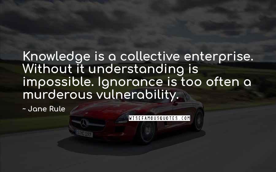 Jane Rule Quotes: Knowledge is a collective enterprise. Without it understanding is impossible. Ignorance is too often a murderous vulnerability.