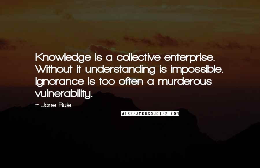 Jane Rule Quotes: Knowledge is a collective enterprise. Without it understanding is impossible. Ignorance is too often a murderous vulnerability.