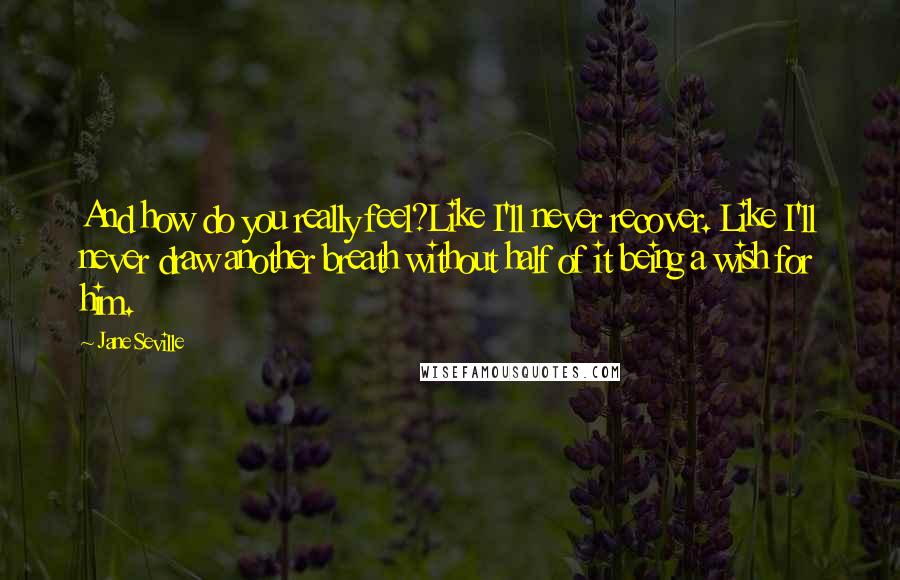 Jane Seville Quotes: And how do you really feel?Like I'll never recover. Like I'll never draw another breath without half of it being a wish for him.