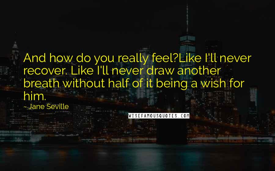 Jane Seville Quotes: And how do you really feel?Like I'll never recover. Like I'll never draw another breath without half of it being a wish for him.