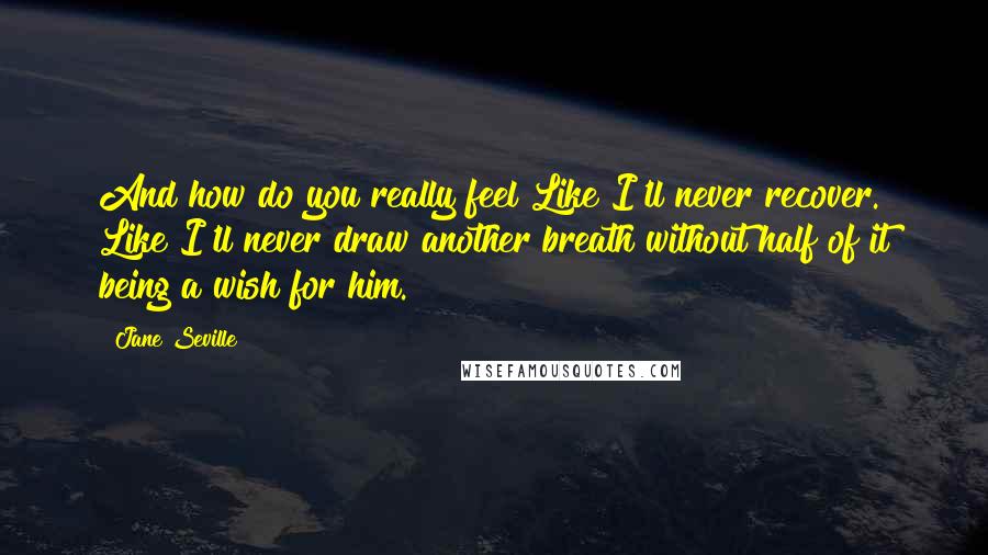 Jane Seville Quotes: And how do you really feel?Like I'll never recover. Like I'll never draw another breath without half of it being a wish for him.