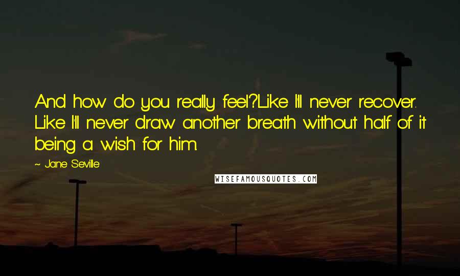 Jane Seville Quotes: And how do you really feel?Like I'll never recover. Like I'll never draw another breath without half of it being a wish for him.