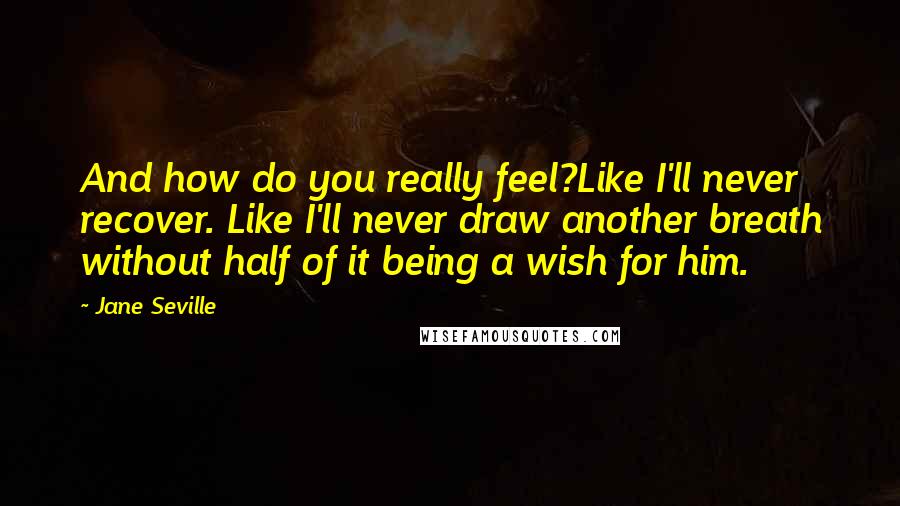 Jane Seville Quotes: And how do you really feel?Like I'll never recover. Like I'll never draw another breath without half of it being a wish for him.