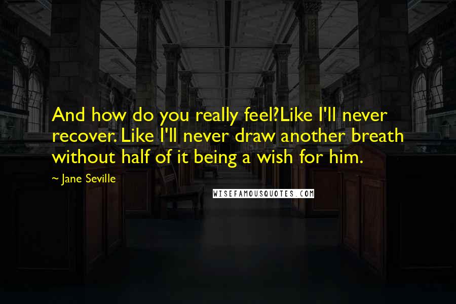 Jane Seville Quotes: And how do you really feel?Like I'll never recover. Like I'll never draw another breath without half of it being a wish for him.