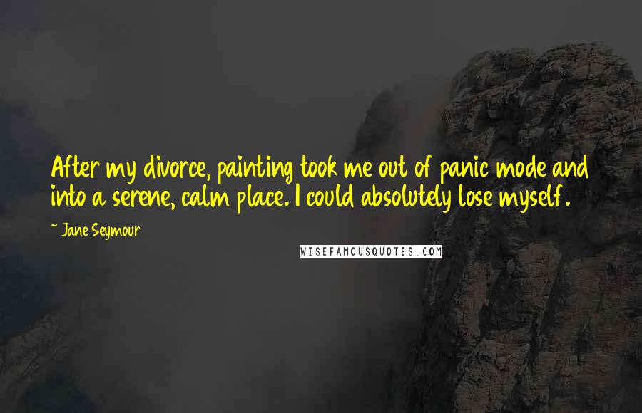 Jane Seymour Quotes: After my divorce, painting took me out of panic mode and into a serene, calm place. I could absolutely lose myself.