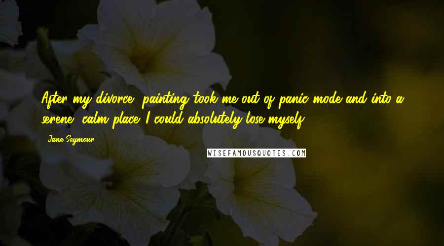 Jane Seymour Quotes: After my divorce, painting took me out of panic mode and into a serene, calm place. I could absolutely lose myself.