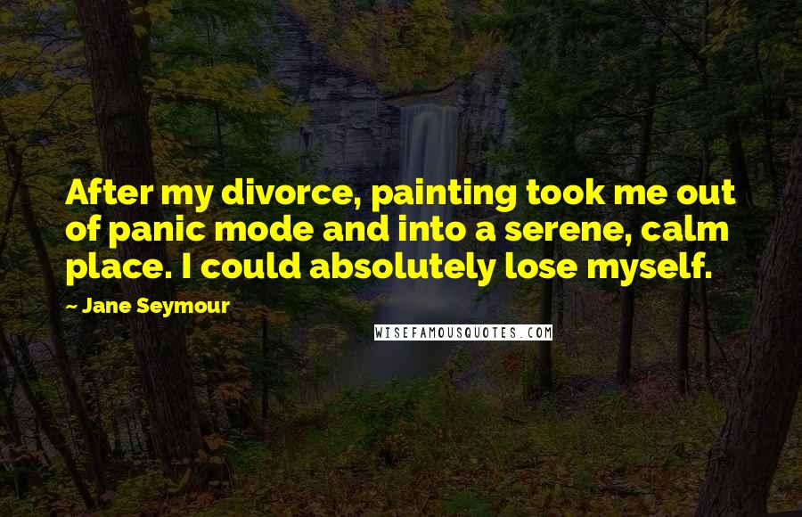 Jane Seymour Quotes: After my divorce, painting took me out of panic mode and into a serene, calm place. I could absolutely lose myself.