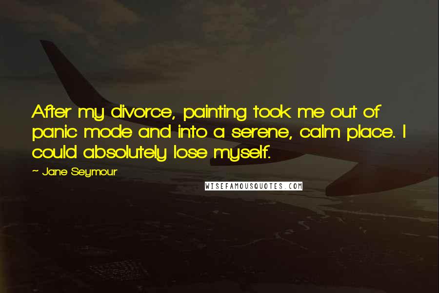 Jane Seymour Quotes: After my divorce, painting took me out of panic mode and into a serene, calm place. I could absolutely lose myself.