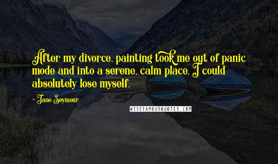 Jane Seymour Quotes: After my divorce, painting took me out of panic mode and into a serene, calm place. I could absolutely lose myself.