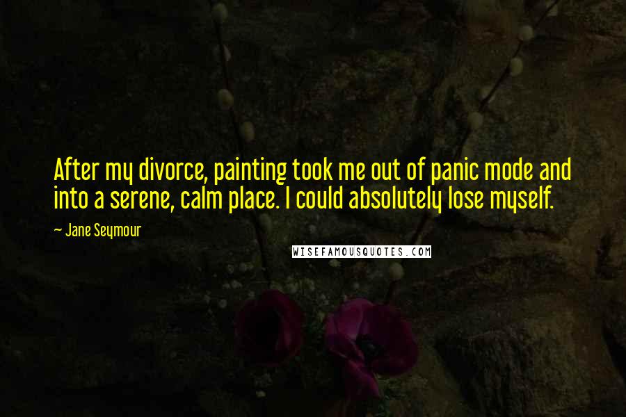 Jane Seymour Quotes: After my divorce, painting took me out of panic mode and into a serene, calm place. I could absolutely lose myself.