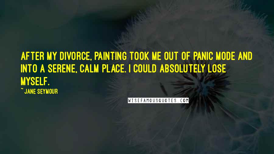 Jane Seymour Quotes: After my divorce, painting took me out of panic mode and into a serene, calm place. I could absolutely lose myself.