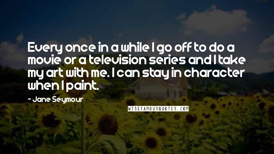 Jane Seymour Quotes: Every once in a while I go off to do a movie or a television series and I take my art with me. I can stay in character when I paint.