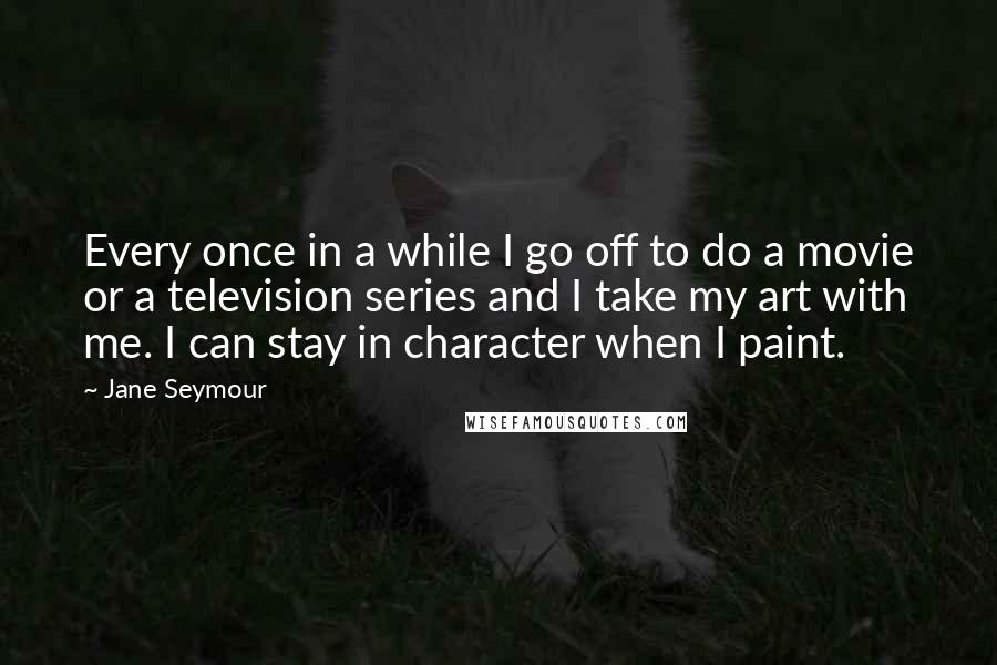 Jane Seymour Quotes: Every once in a while I go off to do a movie or a television series and I take my art with me. I can stay in character when I paint.