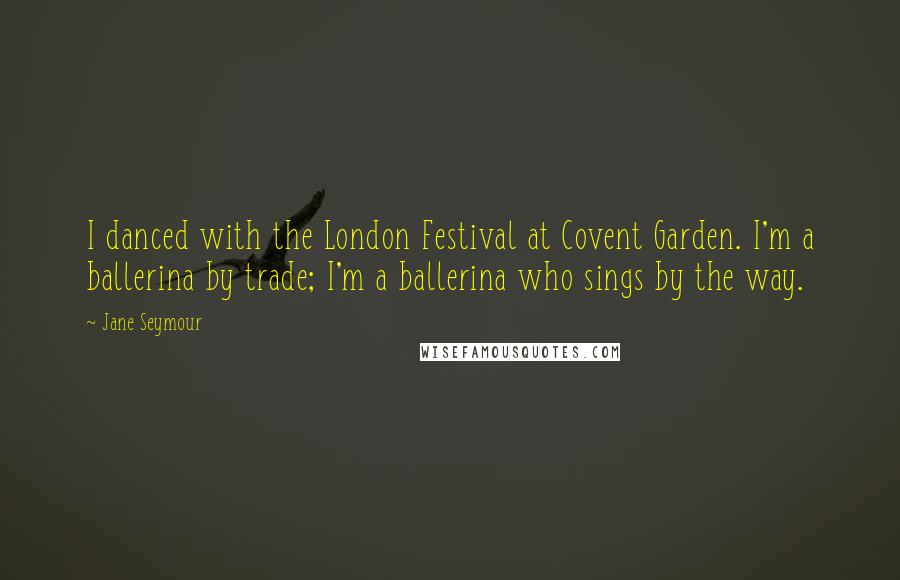 Jane Seymour Quotes: I danced with the London Festival at Covent Garden. I'm a ballerina by trade; I'm a ballerina who sings by the way.