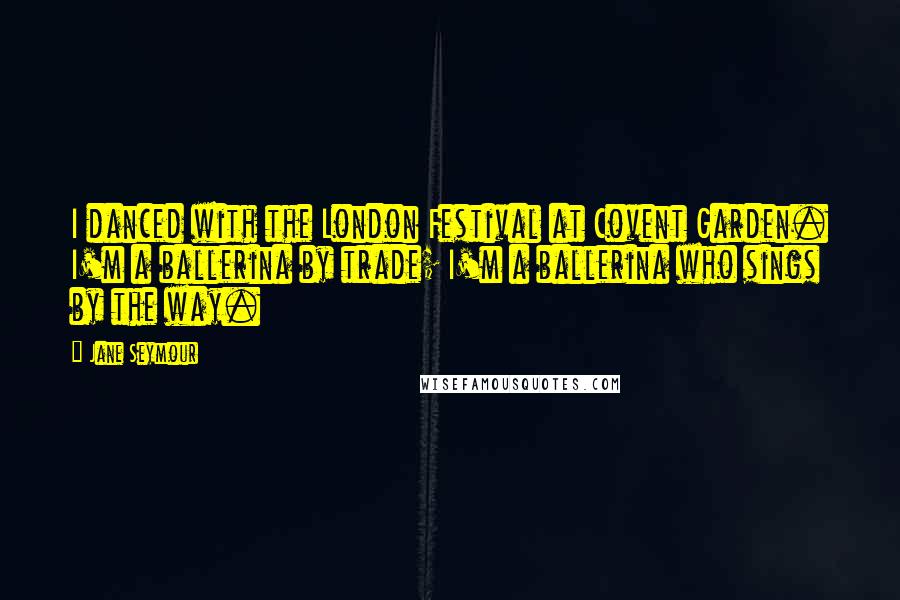 Jane Seymour Quotes: I danced with the London Festival at Covent Garden. I'm a ballerina by trade; I'm a ballerina who sings by the way.