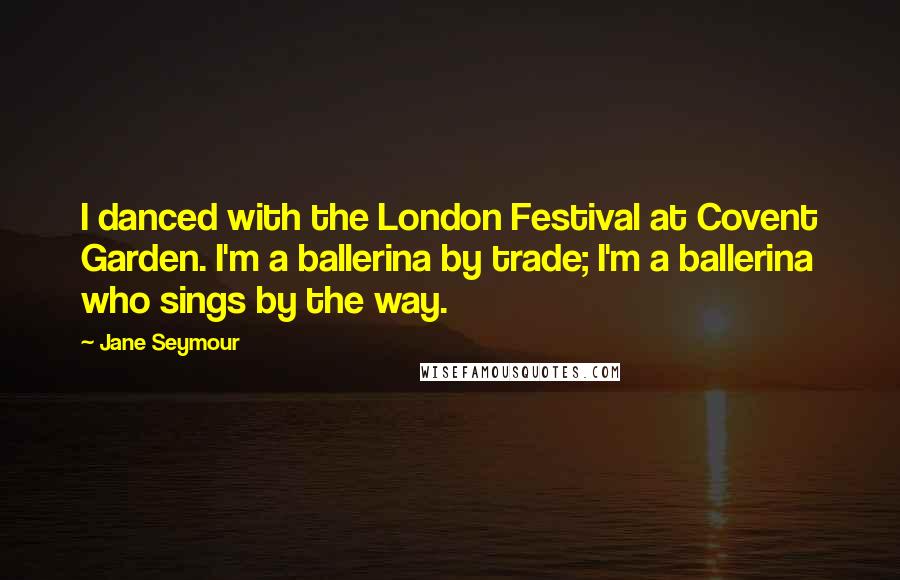 Jane Seymour Quotes: I danced with the London Festival at Covent Garden. I'm a ballerina by trade; I'm a ballerina who sings by the way.