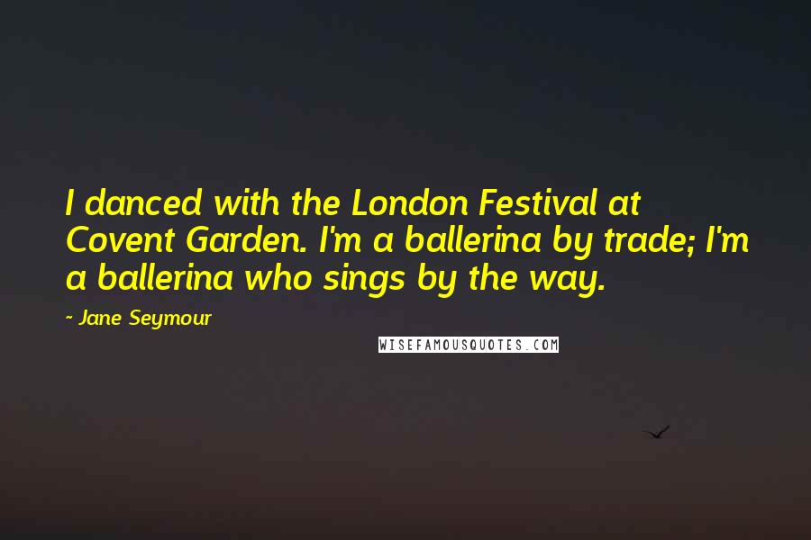 Jane Seymour Quotes: I danced with the London Festival at Covent Garden. I'm a ballerina by trade; I'm a ballerina who sings by the way.
