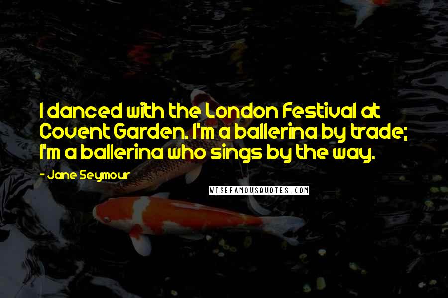 Jane Seymour Quotes: I danced with the London Festival at Covent Garden. I'm a ballerina by trade; I'm a ballerina who sings by the way.