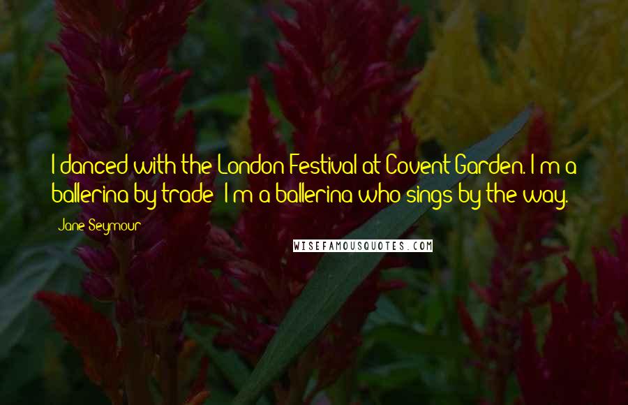 Jane Seymour Quotes: I danced with the London Festival at Covent Garden. I'm a ballerina by trade; I'm a ballerina who sings by the way.