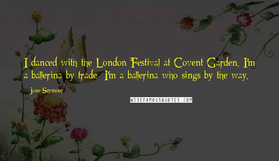 Jane Seymour Quotes: I danced with the London Festival at Covent Garden. I'm a ballerina by trade; I'm a ballerina who sings by the way.