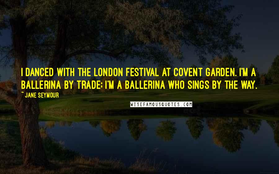 Jane Seymour Quotes: I danced with the London Festival at Covent Garden. I'm a ballerina by trade; I'm a ballerina who sings by the way.