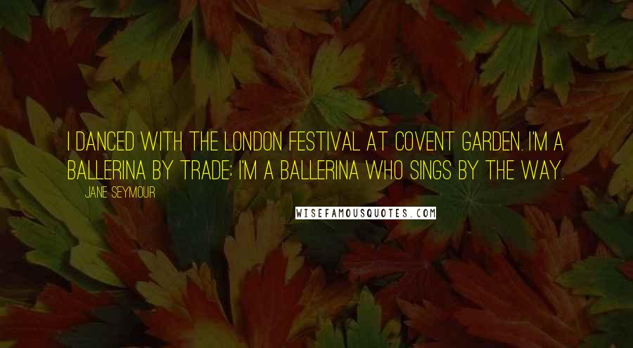 Jane Seymour Quotes: I danced with the London Festival at Covent Garden. I'm a ballerina by trade; I'm a ballerina who sings by the way.
