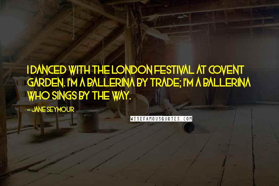 Jane Seymour Quotes: I danced with the London Festival at Covent Garden. I'm a ballerina by trade; I'm a ballerina who sings by the way.