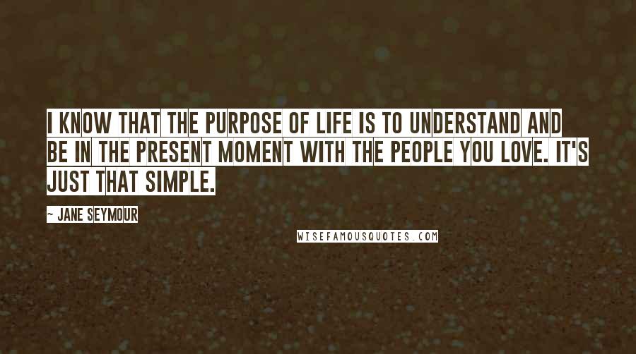 Jane Seymour Quotes: I know that the purpose of life is to understand and be in the present moment with the people you love. It's just that simple.