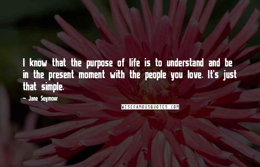 Jane Seymour Quotes: I know that the purpose of life is to understand and be in the present moment with the people you love. It's just that simple.