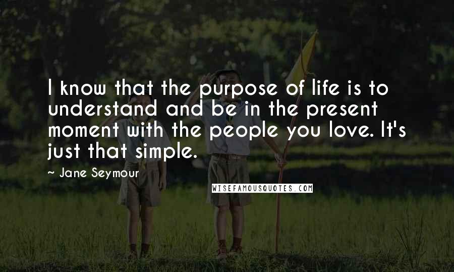 Jane Seymour Quotes: I know that the purpose of life is to understand and be in the present moment with the people you love. It's just that simple.