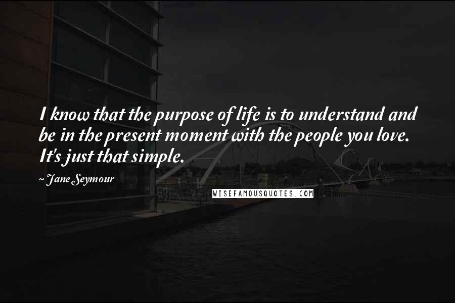 Jane Seymour Quotes: I know that the purpose of life is to understand and be in the present moment with the people you love. It's just that simple.