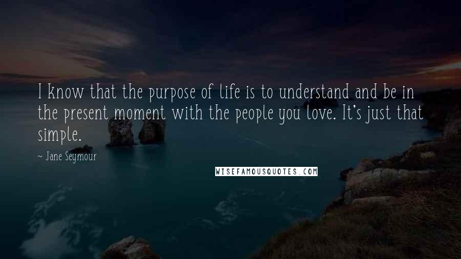 Jane Seymour Quotes: I know that the purpose of life is to understand and be in the present moment with the people you love. It's just that simple.