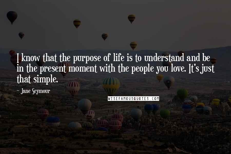 Jane Seymour Quotes: I know that the purpose of life is to understand and be in the present moment with the people you love. It's just that simple.