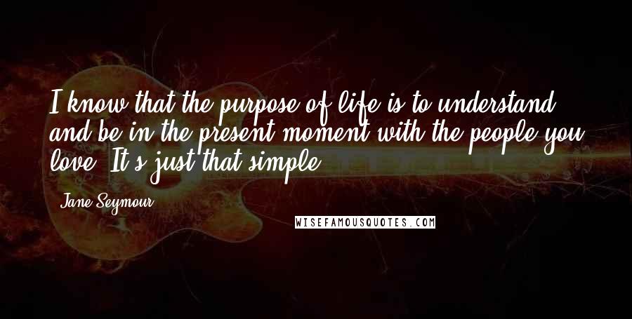 Jane Seymour Quotes: I know that the purpose of life is to understand and be in the present moment with the people you love. It's just that simple.