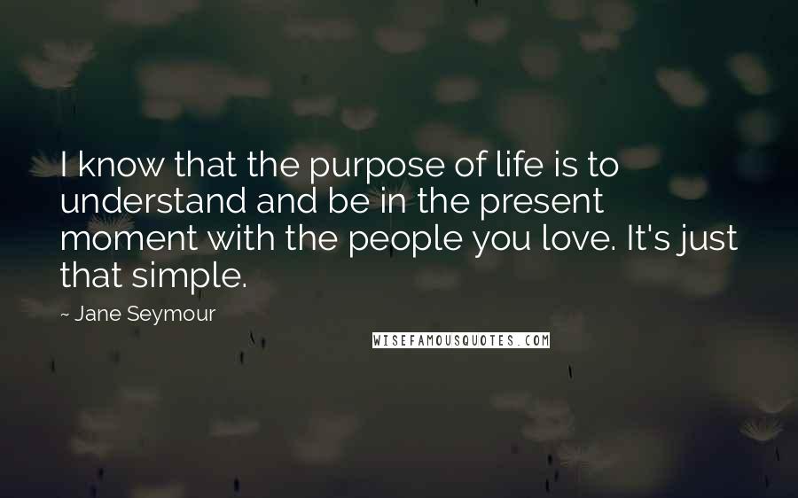 Jane Seymour Quotes: I know that the purpose of life is to understand and be in the present moment with the people you love. It's just that simple.