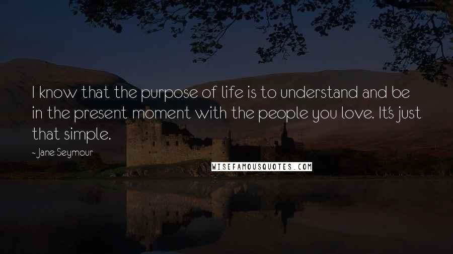 Jane Seymour Quotes: I know that the purpose of life is to understand and be in the present moment with the people you love. It's just that simple.