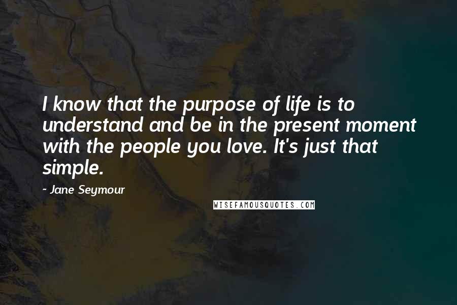 Jane Seymour Quotes: I know that the purpose of life is to understand and be in the present moment with the people you love. It's just that simple.