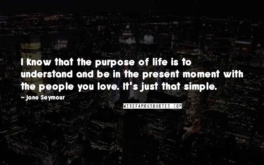Jane Seymour Quotes: I know that the purpose of life is to understand and be in the present moment with the people you love. It's just that simple.
