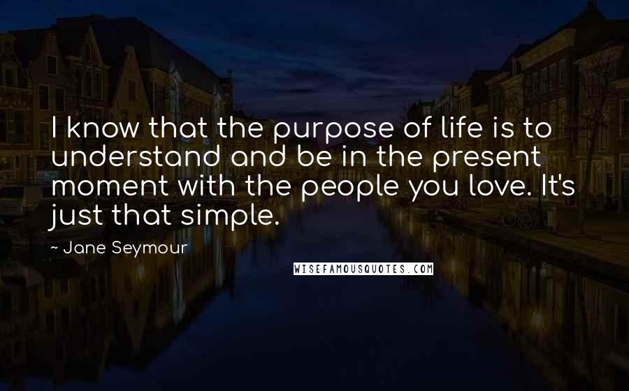 Jane Seymour Quotes: I know that the purpose of life is to understand and be in the present moment with the people you love. It's just that simple.