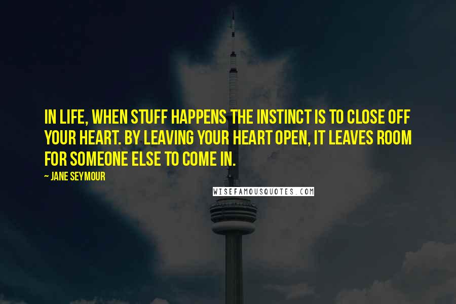 Jane Seymour Quotes: In life, when stuff happens the instinct is to close off your heart. By leaving your heart open, it leaves room for someone else to come in.