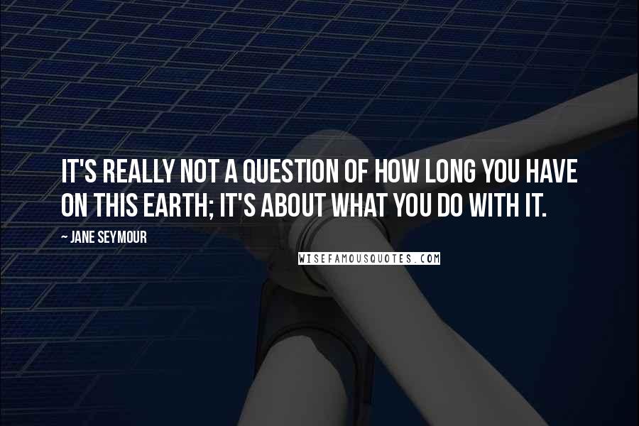 Jane Seymour Quotes: It's really not a question of how long you have on this earth; it's about what you do with it.