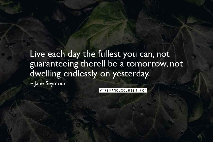 Jane Seymour Quotes: Live each day the fullest you can, not guaranteeing therell be a tomorrow, not dwelling endlessly on yesterday.