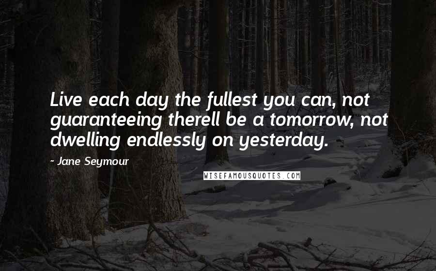 Jane Seymour Quotes: Live each day the fullest you can, not guaranteeing therell be a tomorrow, not dwelling endlessly on yesterday.