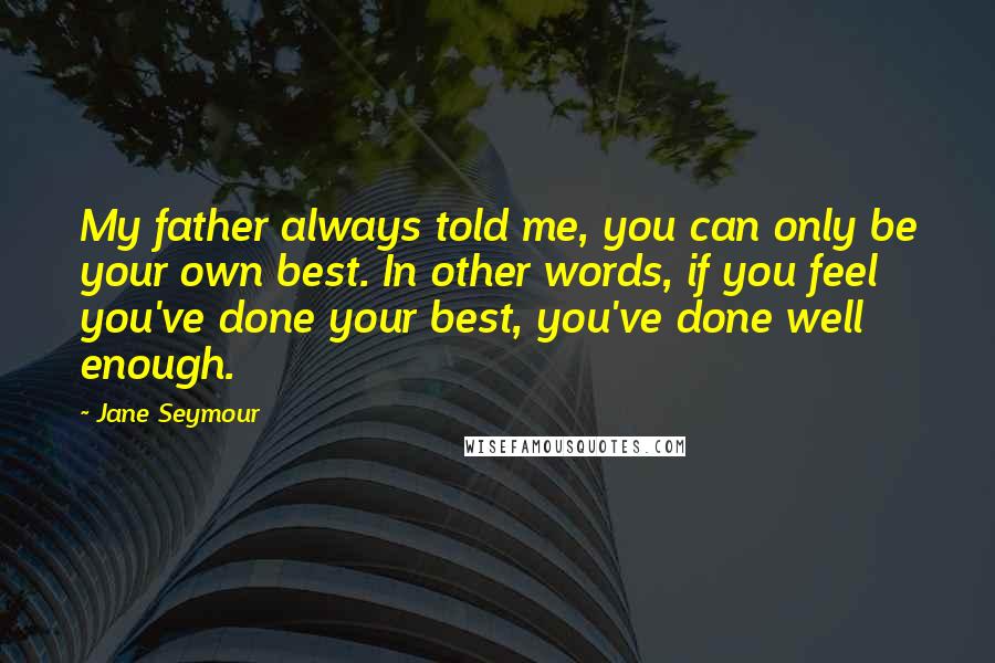Jane Seymour Quotes: My father always told me, you can only be your own best. In other words, if you feel you've done your best, you've done well enough.
