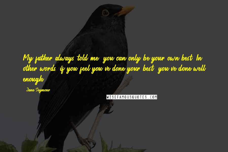 Jane Seymour Quotes: My father always told me, you can only be your own best. In other words, if you feel you've done your best, you've done well enough.